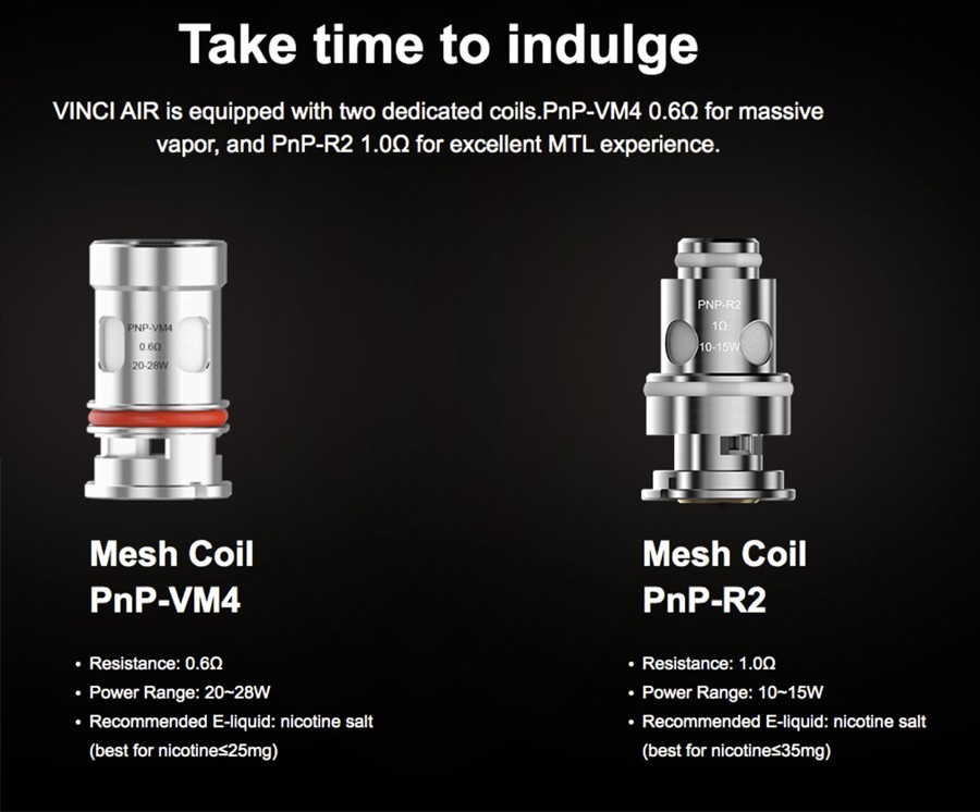 The Vinci Air pod kit employs the proprietary 0.6 Ohm PnP-VM4 mesh coils, the 1.0 Ohm PnP-R2 mesh coils as well as the PnP coil series for a versatile vape.